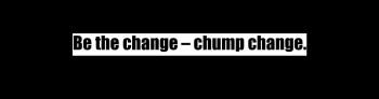 “Be the change – chump change”